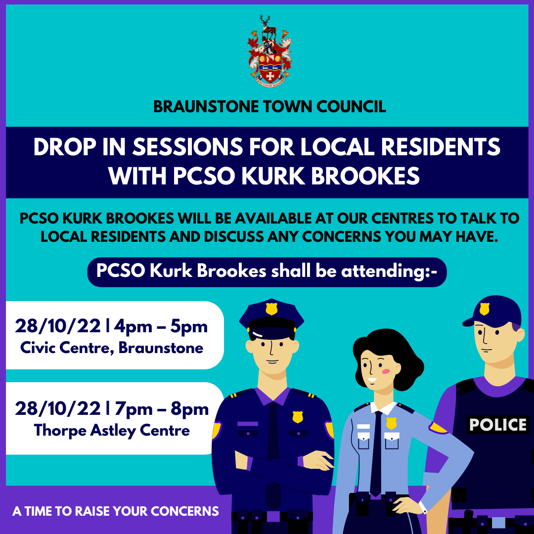 PCSO Kurk Brookes shall be attending 281022 Civic Centre Braunstone 4pm 5pm 281022 Thorpe Astley centre 7pm 8pm to hopefully encourage residents to attend and raise any concerns they may have regardin